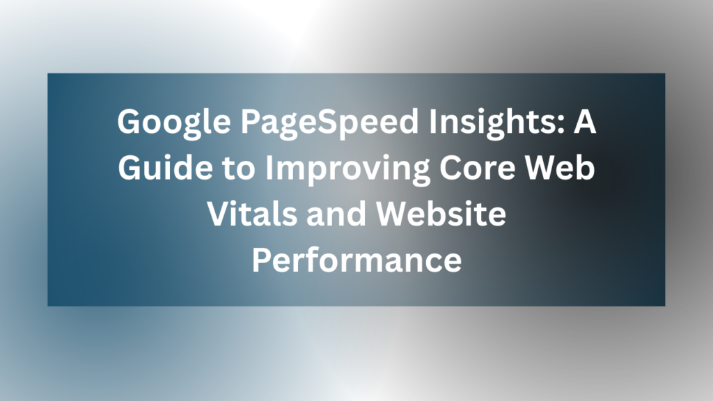 Google PageSpeed Insights: A Guide to Improving Core Web Vitals and Website Performance